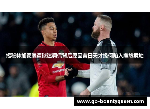 揭秘林加德屡遭球迷调侃背后原因昔日天才缘何陷入尴尬境地