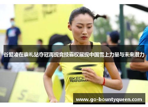 谷爱凌在崇礼站夺冠再现竞技霸权展现中国雪上力量与未来潜力