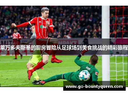 莱万多夫斯基的厨房冒险从足球场到美食挑战的精彩旅程