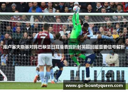 库卢塞夫斯基对阵巴黎圣日耳曼表现折射英超回暖重要信号解析
