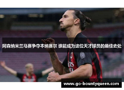 阿森纳米兰马赛争夺本纳赛尔 谁能成为这位天才球员的最佳去处